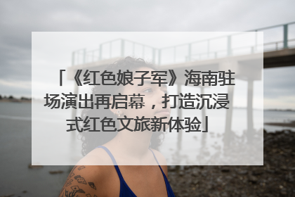 《红色娘子军》海南驻场演出再启幕，打造沉浸式红色文旅新体验