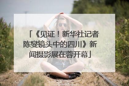 《见证！新华社记者陈燮镜头中的四川》新闻摄影展在蓉开幕