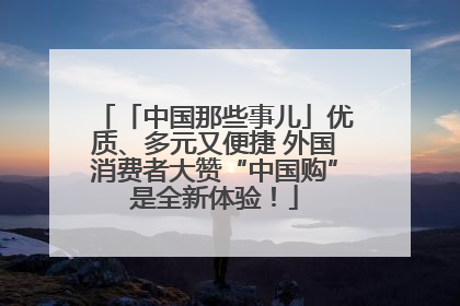 「中国那些事儿」优质、多元又便捷 外国消费者大赞“中国购”是全新体验！