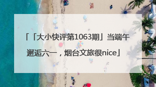 「大小快评第1063期」当端午邂逅六一，烟台文旅很nice