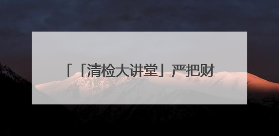「清检大讲堂」严把财务预算与支出合规关