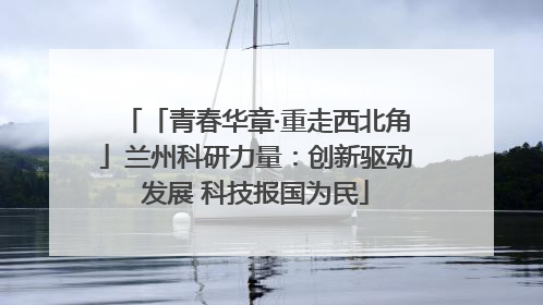 「青春华章·重走西北角」兰州科研力量：创新驱动发展 科技报国为民