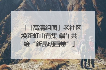 「高清组图」老社区焕新虹山有集 端午共绘“新昆明画卷”