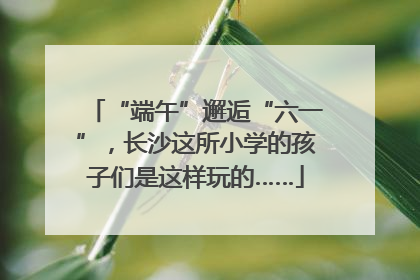 “端午”邂逅“六一”，长沙这所小学的孩子们是这样玩的……