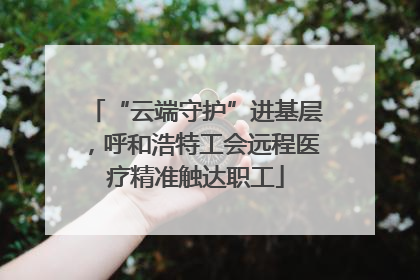 “云端守护”进基层，呼和浩特工会远程医疗精准触达职工