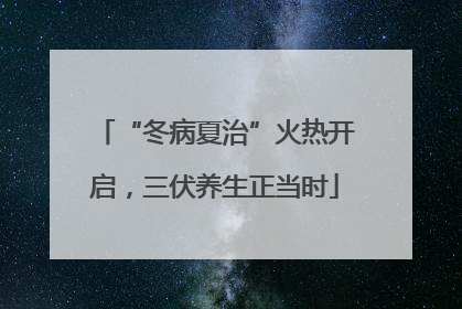 “冬病夏治”火热开启，三伏养生正当时