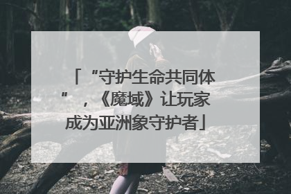“守护生命共同体”，《魔域》让玩家成为亚洲象守护者