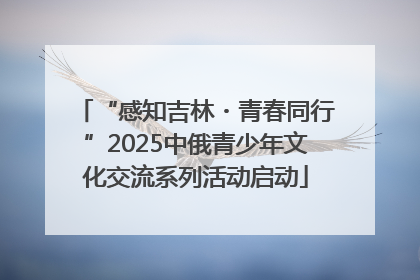 “感知吉林・青春同行”2025中俄青少年文化交流系列活动启动