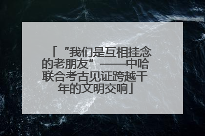 “我们是互相挂念的老朋友”——中哈联合考古见证跨越千年的文明交响