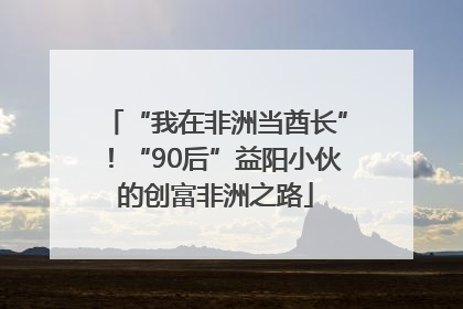 “我在非洲当酋长”！“90后”益阳小伙的创富非洲之路