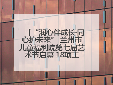 “润心伴成长·同心护未来” 兰州市儿童福利院第七届艺术节启幕 18项主题活动精彩纷呈