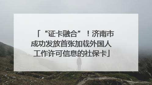 “证卡融合”！济南市成功发放首张加载外国人工作许可信息的社保卡
