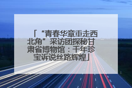 “青春华章重走西北角”采访团探秘甘肃省博物馆：千年珍宝诉说丝路辉煌