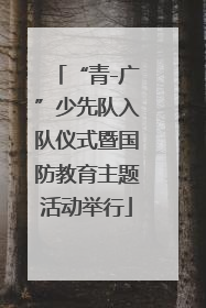 “青-广”少先队入队仪式暨国防教育主题活动举行
