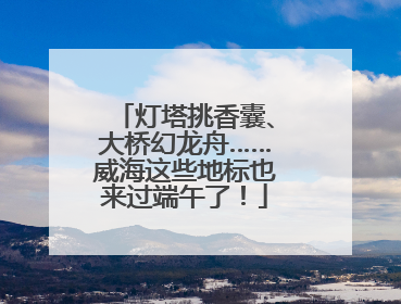 灯塔挑香囊、大桥幻龙舟……威海这些地标也来过端午了！