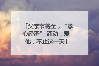 父亲节将至，“孝心经济” 涌动：爱他，不止这一天