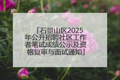 石景山区2025年公开招聘社区工作者笔试成绩公示及资格复审与面试通知