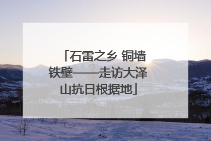 石雷之乡 铜墙铁壁——走访大泽山抗日根据地