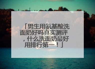 男生用氨基酸洗面奶好吗真实测评，什么洗面奶最好用排行第一！