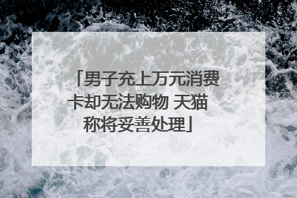 男子充上万元消费卡却无法购物 天猫称将妥善处理