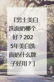男士美白洗面奶哪个好？2025年美白洗面奶什么牌子好用？