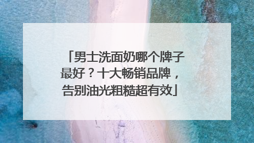 男士洗面奶哪个牌子最好？十大畅销品牌，告别油光粗糙超有效