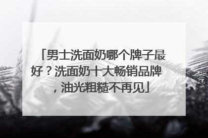 男士洗面奶哪个牌子最好？洗面奶十大畅销品牌，油光粗糙不再见