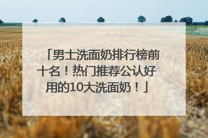 男士洗面奶排行榜前十名！热门推荐公认好用的10大洗面奶！