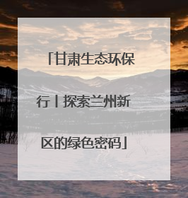甘肃生态环保行丨探索兰州新区的绿色密码