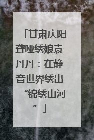 甘肃庆阳聋哑绣娘袁丹丹：在静音世界绣出“锦绣山河”