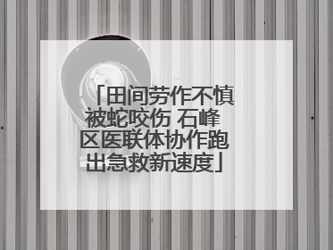 田间劳作不慎被蛇咬伤 石峰区医联体协作跑出急救新速度