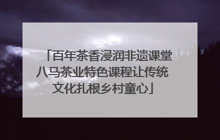 百年茶香浸润非遗课堂八马茶业特色课程让传统文化扎根乡村童心