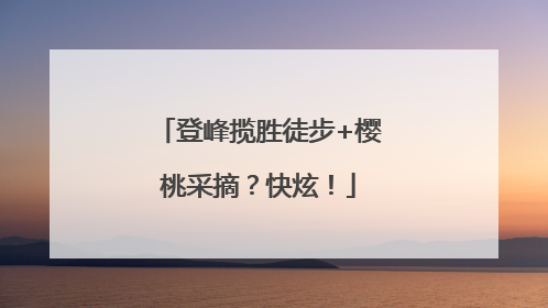 登峰揽胜徒步+樱桃采摘？快炫！