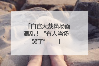 白宫大裁员场面混乱！“有人当场哭了”……