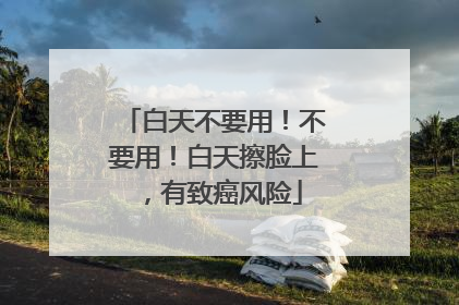 白天不要用！不要用！白天擦脸上，有致癌风险