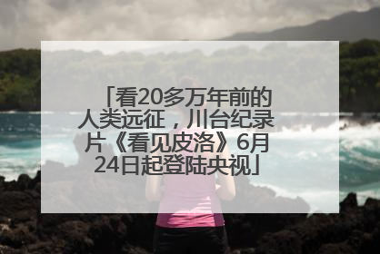 看20多万年前的人类远征，川台纪录片《看见皮洛》6月24日起登陆央视