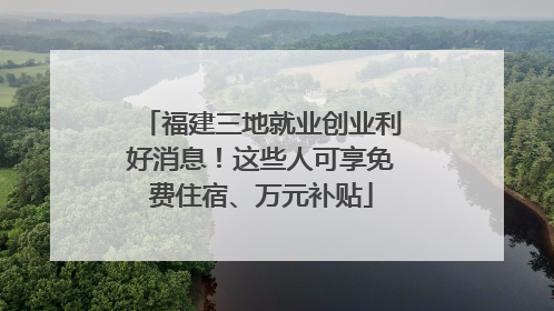 福建三地就业创业利好消息！这些人可享免费住宿、万元补贴