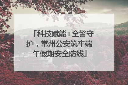 科技赋能+全警守护，常州公安筑牢端午假期安全防线