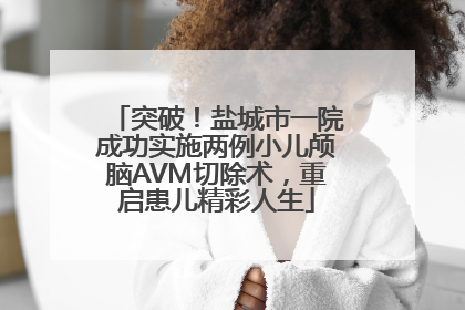 突破！盐城市一院成功实施两例小儿颅脑AVM切除术，重启患儿精彩人生
