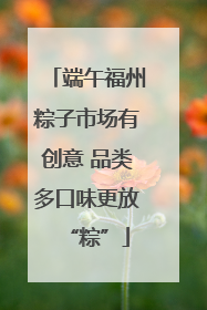端午福州粽子市场有创意 品类多口味更放“粽”