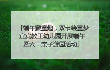 端午藏童趣，双节绘童梦 宜宾教工幼儿园开展端午暨六一亲子游园活动