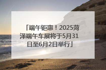 端午钜惠！2025菏泽端午车展将于5月31日至6月2日举行