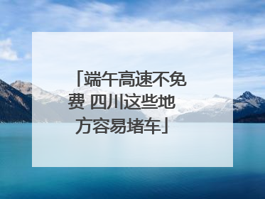 端午高速不免费 四川这些地方容易堵车