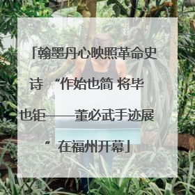 翰墨丹心映照革命史诗 “作始也简 将毕也钜——董必武手迹展”在福州开幕