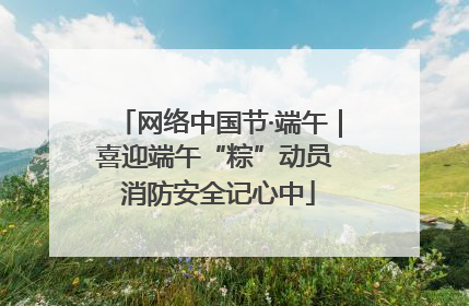 网络中国节·端午｜喜迎端午“粽”动员 消防安全记心中