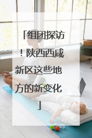 组团探访！陕西西咸新区这些地方的新变化