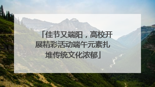 佳节又端阳，高校开展精彩活动端午元素扎堆传统文化浓郁