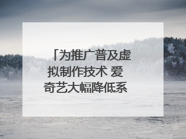为推广普及虚拟制作技术 爱奇艺大幅降低系统使用价格