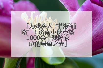 为残疾人“搭桥铺路”！济南小伙点燃1000余个残障家庭的希望之光