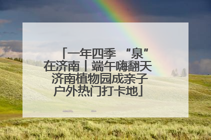 一年四季 “泉”在济南丨端午嗨翻天 济南植物园成亲子户外热门打卡地